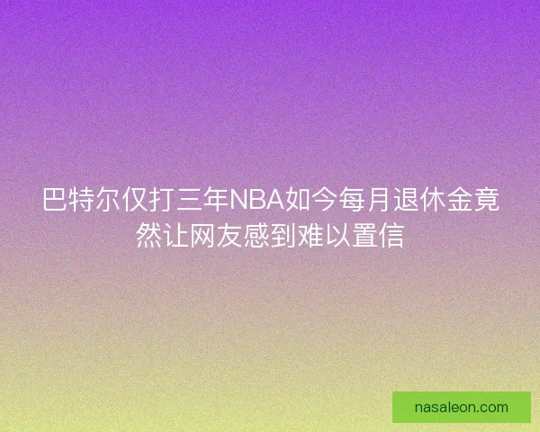 巴特尔仅打三年NBA如今每月退休金竟然让网友感到难以置信