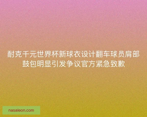 耐克千元世界杯新球衣设计翻车球员肩部鼓包明显引发争议官方紧急致歉