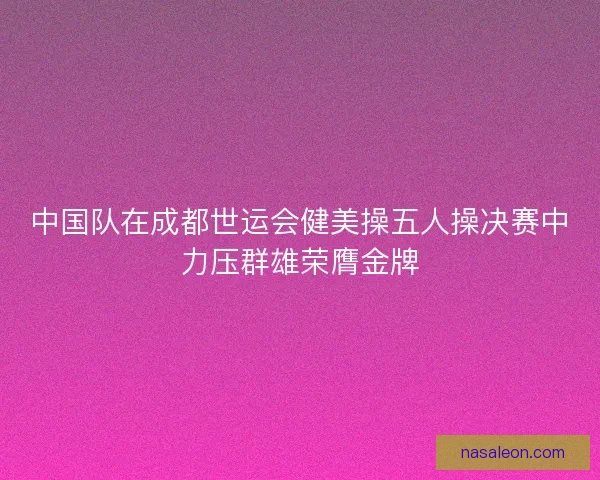 中国队在成都世运会健美操五人操决赛中力压群雄荣膺金牌 中国队在成都世运会健美操五人操决赛中力压群雄荣膺金牌