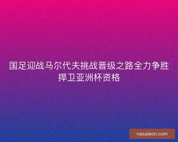 国足迎战马尔代夫挑战晋级之路全力争胜捍卫亚洲杯资格
