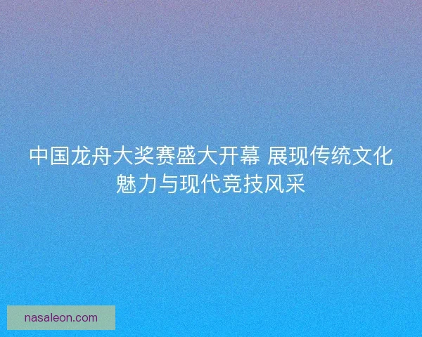 中国龙舟大奖赛盛大开幕 展现传统文化魅力与现代竞技风采