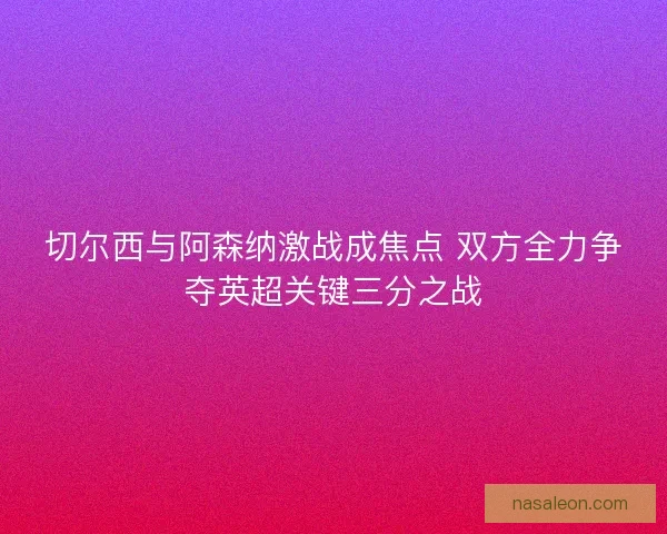 切尔西与阿森纳激战成焦点 双方全力争夺英超关键三分之战