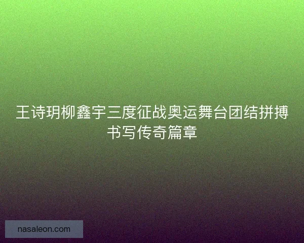 王诗玥柳鑫宇三度征战奥运舞台团结拼搏书写传奇篇章