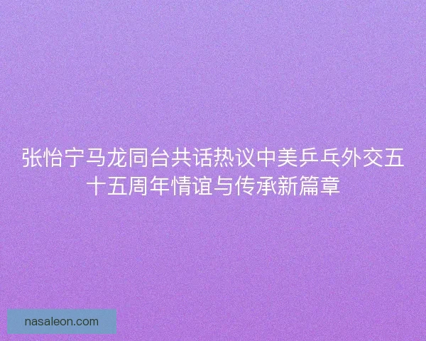 张怡宁马龙同台共话热议中美乒乓外交五十五周年情谊与传承新篇章