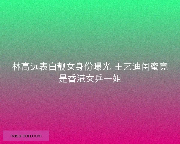 林高远表白靓女身份曝光 王艺迪闺蜜竟是香港女乒一姐