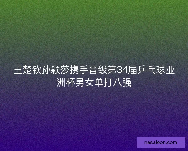 王楚钦孙颖莎携手晋级第34届乒乓球亚洲杯男女单打八强