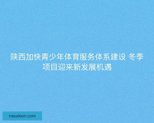 陕西加快青少年体育服务体系建设 冬季项目迎来新发展机遇